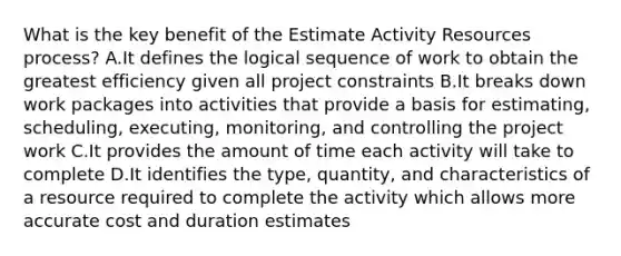 What is the key benefit of the Estimate Activity Resources process? A.It defines the logical sequence of work to obtain the greatest efficiency given all project constraints B.It breaks down work packages into activities that provide a basis for estimating, scheduling, executing, monitoring, and controlling the project work C.It provides the amount of time each activity will take to complete D.It identifies the type, quantity, and characteristics of a resource required to complete the activity which allows more accurate cost and duration estimates