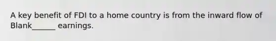A key benefit of FDI to a home country is from the inward flow of Blank______ earnings.