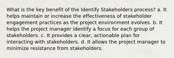 What is the key benefit of the Identify Stakeholders process? a. It helps maintain or increase the effectiveness of stakeholder engagement practices as the project environment evolves. b. It helps the project manager identify a focus for each group of stakeholders. c. It provides a clear, actionable plan for interacting with stakeholders. d. It allows the project manager to minimize resistance from stakeholders.