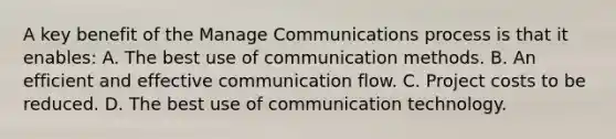 A key benefit of the Manage Communications process is that it enables: A. The best use of communication methods. B. An efficient and effective communication flow. C. Project costs to be reduced. D. The best use of communication technology.