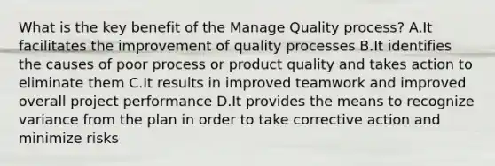 What is the key benefit of the Manage Quality process? A.It facilitates the improvement of quality processes B.It identifies the causes of poor process or product quality and takes action to eliminate them C.It results in improved teamwork and improved overall project performance D.It provides the means to recognize variance from the plan in order to take corrective action and minimize risks