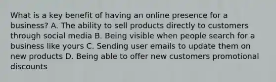 What is a key benefit of having an online presence for a business? A. The ability to sell products directly to customers through social media B. Being visible when people search for a business like yours C. Sending user emails to update them on new products D. Being able to offer new customers promotional discounts