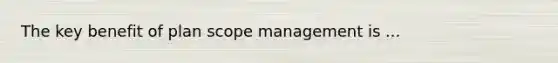 The key benefit of plan scope management is ...