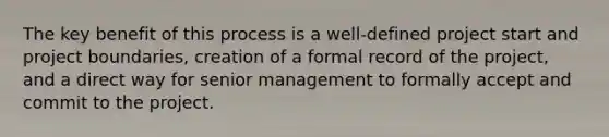 The key benefit of this process is a well-defined project start and project boundaries, creation of a formal record of the project, and a direct way for senior management to formally accept and commit to the project.