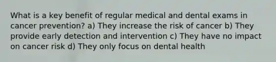 What is a key benefit of regular medical and dental exams in cancer prevention? a) They increase the risk of cancer b) They provide early detection and intervention c) They have no impact on cancer risk d) They only focus on dental health