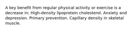 A key benefit from regular physical activity or exercise is a decrease in: High-density lipoprotein cholesterol. Anxiety and depression. Primary prevention. Capillary density in skeletal muscle.