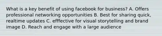 What is a key benefit of using facebook for business? A. Offers professional networking opportunities B. Best for sharing quick, realtime updates C. efffective for visual storytelling and brand image D. Reach and engage with a large audience