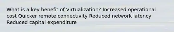 What is a key benefit of Virtualization? Increased operational cost Quicker remote connectivity Reduced network latency Reduced capital expenditure