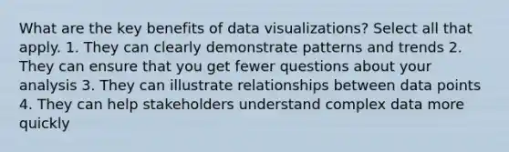 What are the key benefits of data visualizations? Select all that apply. 1. They can clearly demonstrate patterns and trends 2. They can ensure that you get fewer questions about your analysis 3. They can illustrate relationships between data points 4. They can help stakeholders understand complex data more quickly