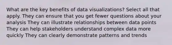 What are the key benefits of data visualizations? Select all that apply. They can ensure that you get fewer questions about your analysis They can illustrate relationships between data points They can help stakeholders understand complex data more quickly They can clearly demonstrate patterns and trends