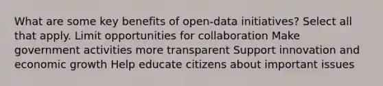 What are some key benefits of open-data initiatives? Select all that apply. Limit opportunities for collaboration Make government activities more transparent Support innovation and economic growth Help educate citizens about important issues