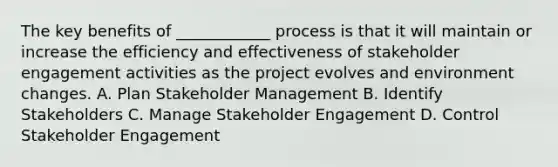 The key benefits of ____________ process is that it will maintain or increase the efficiency and effectiveness of stakeholder engagement activities as the project evolves and environment changes. A. Plan Stakeholder Management B. Identify Stakeholders C. Manage Stakeholder Engagement D. Control Stakeholder Engagement