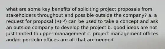 what are some key benefits of soliciting project proposals from stakeholders throughout and possible outside the company? a. a request for proposal (RFP) can be used to take a concept and ask an outside company to develop the project b. good ideas are not just limited to upper management c. project management offices and/or portfolio offices are all that are needed