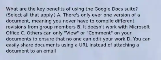 What are the key benefits of using the Google Docs suite? (Select all that apply.) A. There's only ever one version of a document, meaning you never have to compile different revisions from group members B. It doesn't work with Microsoft Office C. Others can only "View" or "Comment" on your documents to ensure that no one can edit your work D. You can easily share documents using a URL instead of attaching a document to an email