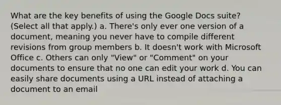 What are the key benefits of using the Google Docs suite? (Select all that apply.) a. There's only ever one version of a document, meaning you never have to compile different revisions from group members b. It doesn't work with Microsoft Office c. Others can only "View" or "Comment" on your documents to ensure that no one can edit your work d. You can easily share documents using a URL instead of attaching a document to an email