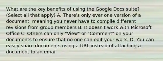 What are the key benefits of using the Google Docs suite? (Select all that apply) A. There's only ever one version of a document, meaning you never have to compile different revisions from group members B. It doesn't work with Microsoft Office C. Others can only "View" or "Comment" on your documents to ensure that no one can edit your work. D. You can easily share documents using a URL instead of attaching a document to an email