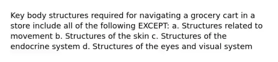 Key body structures required for navigating a grocery cart in a store include all of the following EXCEPT: a. Structures related to movement b. Structures of the skin c. Structures of the <a href='https://www.questionai.com/knowledge/k97r8ZsIZg-endocrine-system' class='anchor-knowledge'>endocrine system</a> d. Structures of the eyes and visual system