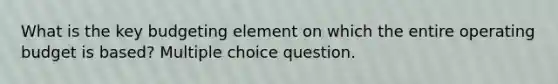 What is the key budgeting element on which the entire operating budget is based? Multiple choice question.