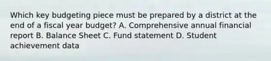 Which key budgeting piece must be prepared by a district at the end of a fiscal year budget? A. Comprehensive annual financial report B. Balance Sheet C. Fund statement D. Student achievement data