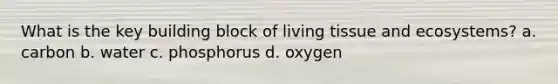 What is the key building block of living tissue and ecosystems? a. carbon b. water c. phosphorus d. oxygen