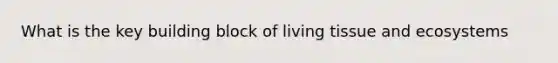 What is the key building block of living tissue and ecosystems