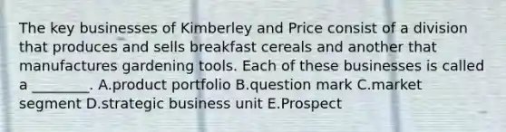 The key businesses of Kimberley and Price consist of a division that produces and sells breakfast cereals and another that manufactures gardening tools. Each of these businesses is called a ________. A.product portfolio B.question mark C.market segment D.strategic business unit E.Prospect