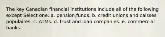 The key Canadian financial institutions include all of the following except Select one: a. pension funds. b. credit unions and caisses populaires. c. ATMs. d. trust and loan companies. e. commercial banks.