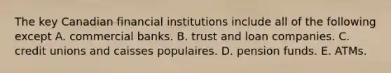 The key Canadian financial institutions include all of the following except A. commercial banks. B. trust and loan companies. C. credit unions and caisses populaires. D. pension funds. E. ATMs.