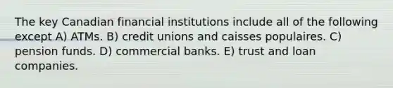 The key Canadian financial institutions include all of the following except A) ATMs. B) credit unions and caisses populaires. C) pension funds. D) commercial banks. E) trust and loan companies.