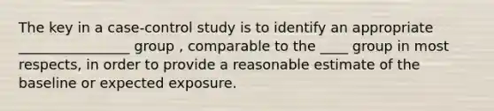 The key in a case-control study is to identify an appropriate ________________ group , comparable to the ____ group in most respects, in order to provide a reasonable estimate of the baseline or expected exposure.