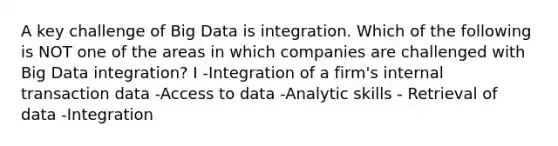 A key challenge of Big Data is integration. Which of the following is NOT one of the areas in which companies are challenged with Big Data integration? I -Integration of a firm's internal transaction data -Access to data -Analytic skills - Retrieval of data -Integration