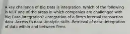 A key challenge of Big Data is integration. Which of the following is NOT one of the areas in which companies are challenged with Big Data integration? -Integration of a firm's internal transaction data -Access to data -Analytic skills -Retrieval of data -Integration of data within and between firms