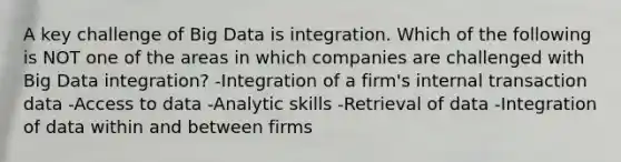 A key challenge of Big Data is integration. Which of the following is NOT one of the areas in which companies are challenged with Big Data integration? -Integration of a firm's internal transaction data -Access to data -Analytic skills -Retrieval of data -Integration of data within and between firms