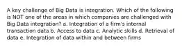 A key challenge of Big Data is integration. Which of the following is NOT one of the areas in which companies are challenged with Big Data integration? a. Integration of a firm's internal transaction data b. Access to data c. Analytic skills d. Retrieval of data e. Integration of data within and between firms