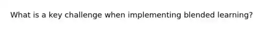 What is a key challenge when implementing blended learning?