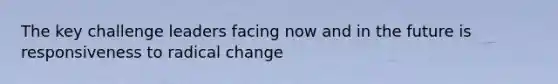 The key challenge leaders facing now and in the future is responsiveness to radical change