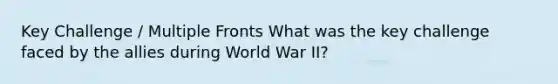 Key Challenge / Multiple Fronts What was the key challenge faced by the allies during World War II?