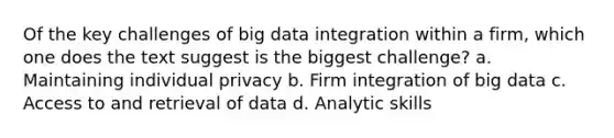 Of the key challenges of big data integration within a firm, which one does the text suggest is the biggest challenge? a. Maintaining individual privacy b. Firm integration of big data c. Access to and retrieval of data d. Analytic skills