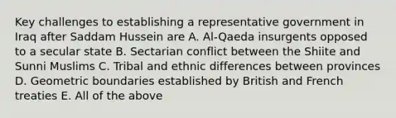 Key challenges to establishing a representative government in Iraq after Saddam Hussein are A. Al-Qaeda insurgents opposed to a secular state B. Sectarian conflict between the Shiite and Sunni Muslims C. Tribal and ethnic differences between provinces D. Geometric boundaries established by British and French treaties E. All of the above