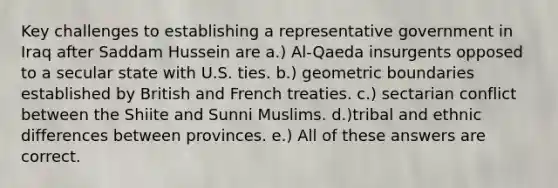 Key challenges to establishing a representative government in Iraq after Saddam Hussein are a.) Al-Qaeda insurgents opposed to a secular state with U.S. ties. b.) geometric boundaries established by British and French treaties. c.) sectarian conflict between the Shiite and Sunni Muslims. d.)tribal and ethnic differences between provinces. e.) All of these answers are correct.