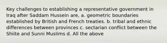 Key challenges to establishing a representative government in Iraq after Saddam Hussein are, a. geometric boundaries established by British and French treaties. b. tribal and ethnic differences between provinces c. sectarian conflict between the Shiite and Sunni Muslims d. All the above