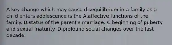 A key change which may cause disequilibrium in a family as a child enters adolescence is the A.affective functions of the family. B.status of the parent's marriage. C.beginning of puberty and sexual maturity. D.profound social changes over the last decade.