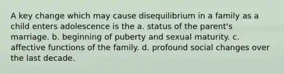 A key change which may cause disequilibrium in a family as a child enters adolescence is the a. status of the parent's marriage. b. beginning of puberty and sexual maturity. c. affective functions of the family. d. profound social changes over the last decade.