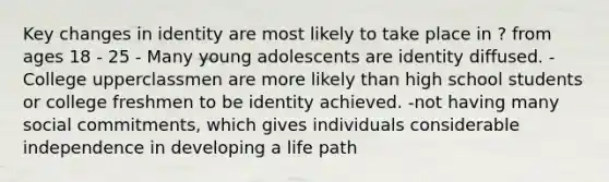 Key changes in identity are most likely to take place in ? from ages 18 - 25 - Many young adolescents are identity diffused. -College upperclassmen are more likely than high school students or college freshmen to be identity achieved. -not having many social commitments, which gives individuals considerable independence in developing a life path