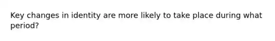 Key changes in identity are more likely to take place during what period?