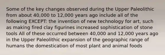 Some of the key changes observed during the Upper Paleolithic from about 40,000 to 12,000 years ago include all of the following EXCEPT: the invention of new technology for art, such as making fired clay figurines increased sophistication of stone tools All of these occurred between 40,000 and 12,000 years ago in the Upper Paleolithic expansion of the geographic range of humans the domestication of most plant and animal foods