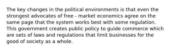 The key changes in the political environments is that even the strongest advocates of free - market economics agree on the same page that the system works best with some regulation. This government creates public policy to guide commerce which are sets of laws and regulations that limit businesses for the good of society as a whole.