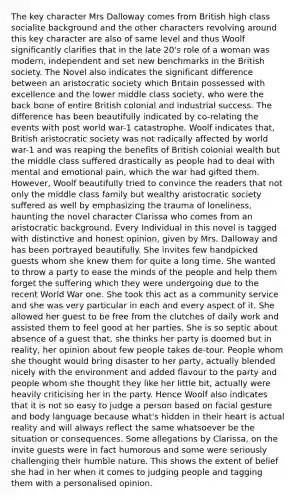 The key character Mrs Dalloway comes from British high class socialite background and the other characters revolving around this key character are also of same level and thus Woolf significantly clarifies that in the late 20's role of a woman was modern, independent and set new benchmarks in the British society. The Novel also indicates the significant difference between an aristocratic society which Britain possessed with excellence and the lower middle class society, who were the back bone of entire British colonial and industrial success. The difference has been beautifully indicated by co-relating the events with post world war-1 catastrophe. Woolf indicates that, British aristocratic society was not radically affected by world war-1 and was reaping the benefits of British colonial wealth but the middle class suffered drastically as people had to deal with mental and emotional pain, which the war had gifted them. However, Woolf beautifully tried to convince the readers that not only the middle class family but wealthy aristocratic society suffered as well by emphasizing the trauma of loneliness, haunting the novel character Clarissa who comes from an aristocratic background. Every Individual in this novel is tagged with distinctive and honest opinion, given by Mrs. Dalloway and has been portrayed beautifully. She invites few handpicked guests whom she knew them for quite a long time. She wanted to throw a party to ease the minds of the people and help them forget the suffering which they were undergoing due to the recent World War one. She took this act as a community service and she was very particular in each and every aspect of it. She allowed her guest to be free from the clutches of daily work and assisted them to feel good at her parties. She is so septic about absence of a guest that, she thinks her party is doomed but in reality, her opinion about few people takes de-tour. People whom she thought would bring disaster to her party, actually blended nicely with the environment and added flavour to the party and people whom she thought they like her little bit, actually were heavily criticising her in the party. Hence Woolf also indicates that it is not so easy to judge a person based on facial gesture and body language because what's hidden in their heart is actual reality and will always reflect the same whatsoever be the situation or consequences. Some allegations by Clarissa, on the invite guests were in fact humorous and some were seriously challenging their humble nature. This shows the extent of belief she had in her when it comes to judging people and tagging them with a personalised opinion.