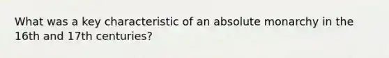 What was a key characteristic of an absolute monarchy in the 16th and 17th centuries?