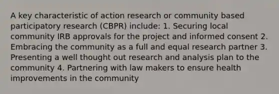 A key characteristic of action research or community based participatory research (CBPR) include: 1. Securing local community IRB approvals for the project and informed consent 2. Embracing the community as a full and equal research partner 3. Presenting a well thought out research and analysis plan to the community 4. Partnering with law makers to ensure health improvements in the community